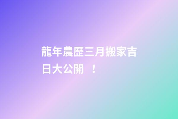 龍年農歷三月搬家吉日大公開！